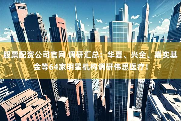 股票配资公司官网 调研汇总：华夏、兴全、嘉实基金等64家明星机构调研伟思医疗！