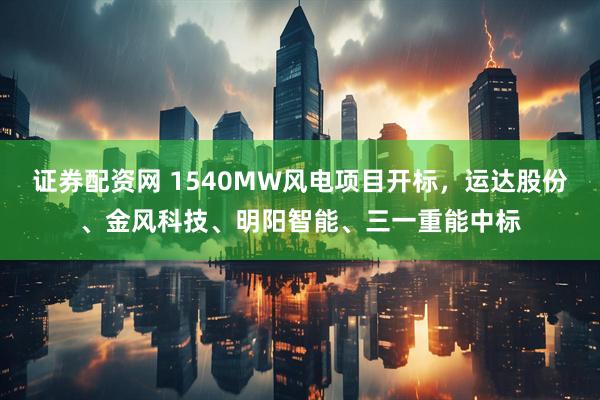 证券配资网 1540MW风电项目开标，运达股份、金风科技、明阳智能、三一重能中标