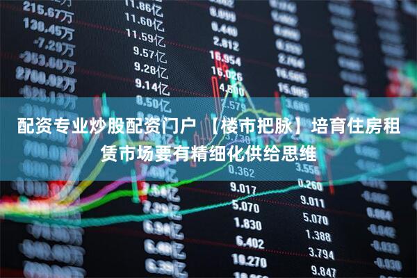 配资专业炒股配资门户 【楼市把脉】培育住房租赁市场要有精细化供给思维
