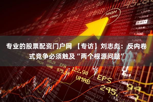 专业的股票配资门户网 【专访】刘志彪：反内卷式竞争必须触及“两个根源问题”