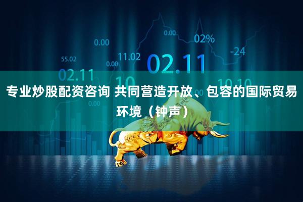 专业炒股配资咨询 共同营造开放、包容的国际贸易环境（钟声）