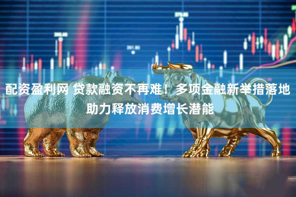 配资盈利网 贷款融资不再难！多项金融新举措落地 助力释放消费增长潜能
