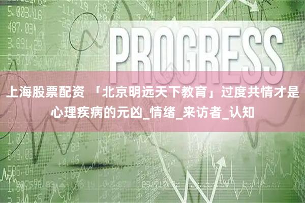上海股票配资 「北京明远天下教育」过度共情才是心理疾病的元凶_情绪_来访者_认知