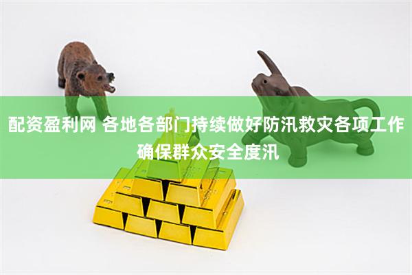 配资盈利网 各地各部门持续做好防汛救灾各项工作 确保群众安全度汛