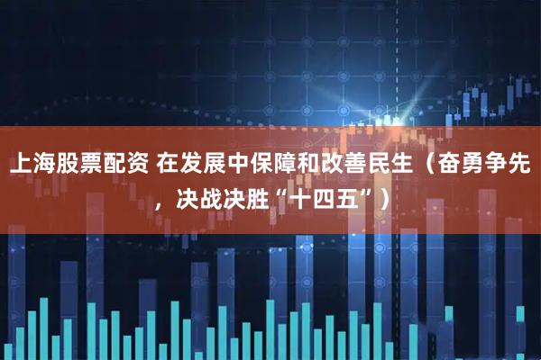 上海股票配资 在发展中保障和改善民生（奋勇争先，决战决胜“十四五”）