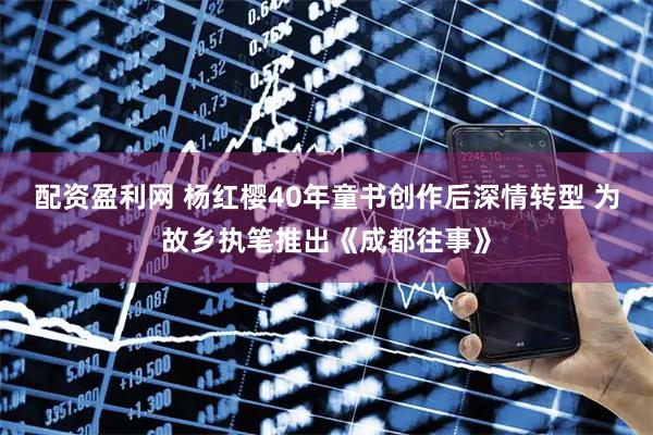 配资盈利网 杨红樱40年童书创作后深情转型 为故乡执笔推出《成都往事》