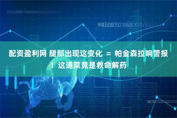 配资盈利网 腿部出现这变化 ＝ 帕金森拉响警报！这道菜竟是救命解药
