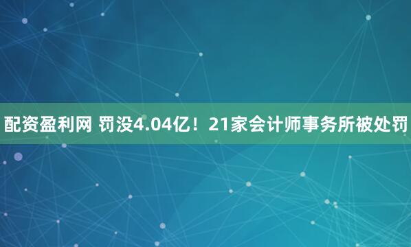 配资盈利网 罚没4.04亿！21家会计师事务所被处罚