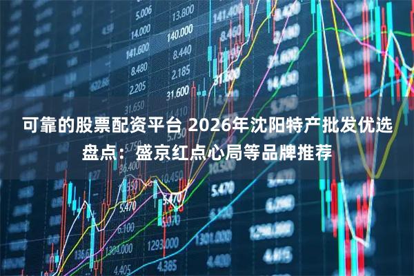 可靠的股票配资平台 2026年沈阳特产批发优选盘点：盛京红点心局等品牌推荐