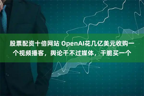 股票配资十倍网站 OpenAI花几亿美元收购一个视频播客，舆论干不过媒体，干脆买一个