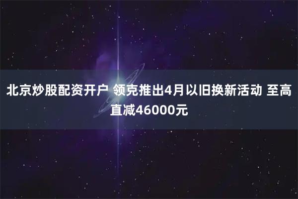 北京炒股配资开户 领克推出4月以旧换新活动 至高直减46000元