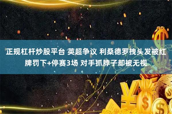 正规杠杆炒股平台 英超争议 利桑德罗拽头发被红牌罚下+停赛3场 对手抓脖子却被无视