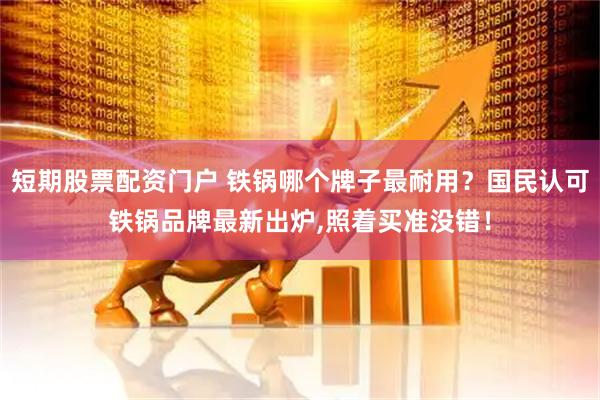 短期股票配资门户 铁锅哪个牌子最耐用？国民认可铁锅品牌最新出炉,照着买准没错！