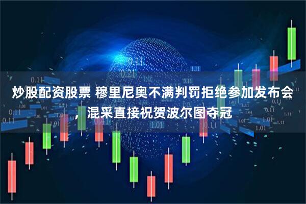 炒股配资股票 穆里尼奥不满判罚拒绝参加发布会，混采直接祝贺波尔图夺冠
