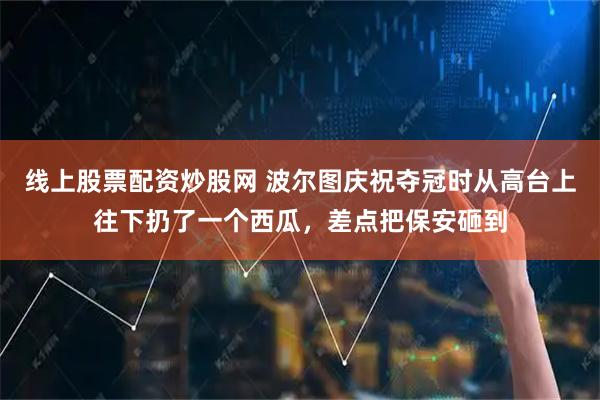 线上股票配资炒股网 波尔图庆祝夺冠时从高台上往下扔了一个西瓜，差点把保安砸到