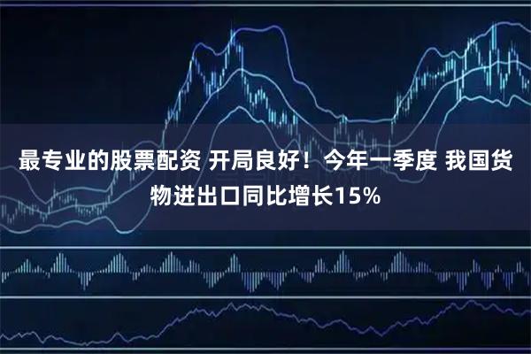 最专业的股票配资 开局良好！今年一季度 我国货物进出口同比增长15%