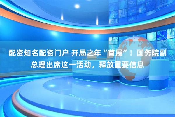 配资知名配资门户 开局之年“首展”！国务院副总理出席这一活动，释放重要信息