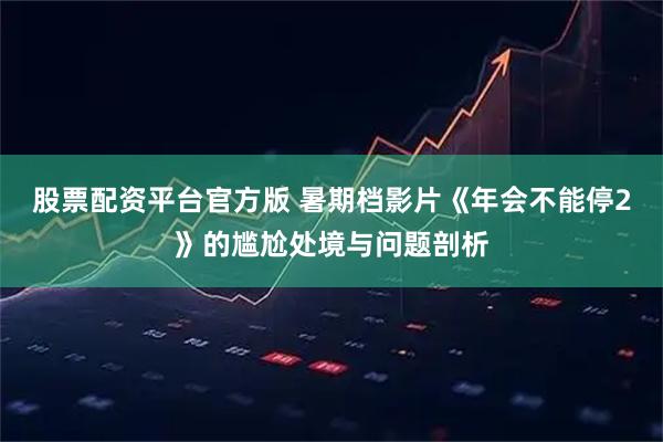 股票配资平台官方版 暑期档影片《年会不能停2》的尴尬处境与问题剖析