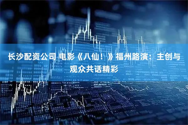 长沙配资公司 电影《八仙！》福州路演：主创与观众共话精彩