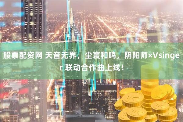 股票配资网 天音无界,尘寰和鸣,阴阳师×Vsinger 联动合作曲上线!