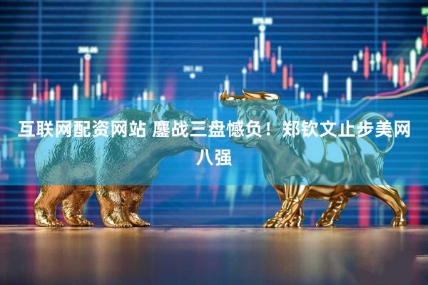 互联网配资网站 鏖战三盘憾负！郑钦文止步美网八强